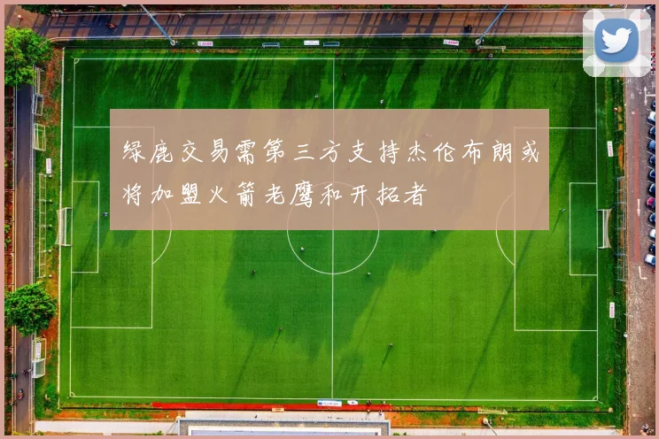 绿鹿交易需第三方支持杰伦布朗或将加盟火箭老鹰和开拓者