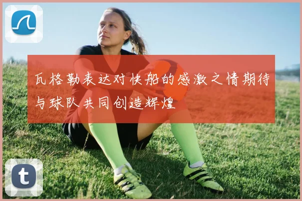 瓦格勒表达对快船的感激之情期待与球队共同创造辉煌