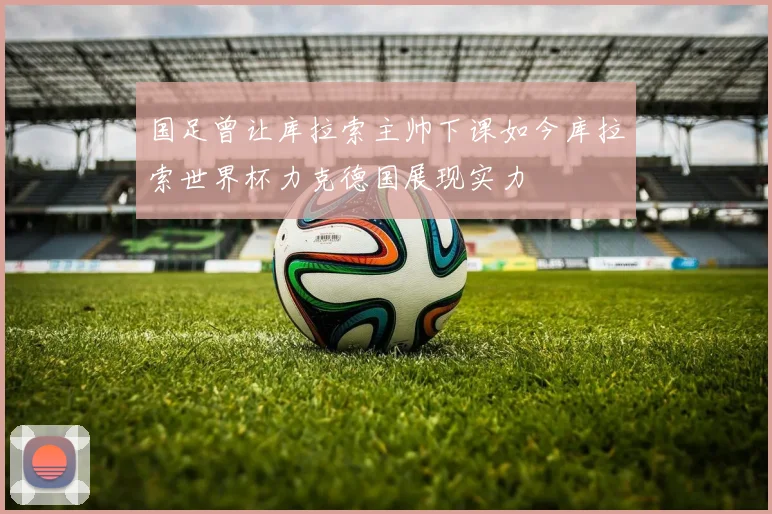 国足曾让库拉索主帅下课如今库拉索世界杯力克德国展现实力
