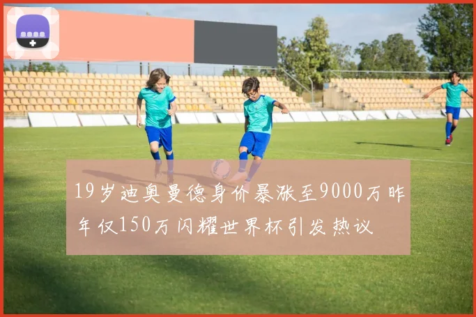 19岁迪奥曼德身价暴涨至9000万昨年仅150万闪耀世界杯引发热议