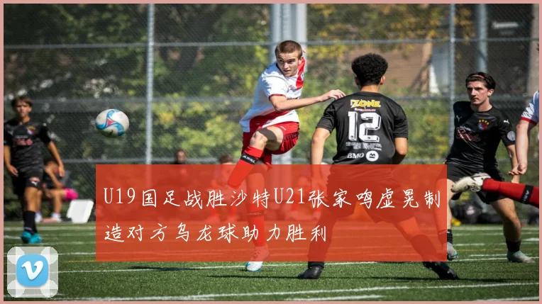 U19国足战胜沙特U21张家鸣虚晃制造对方乌龙球助力胜利