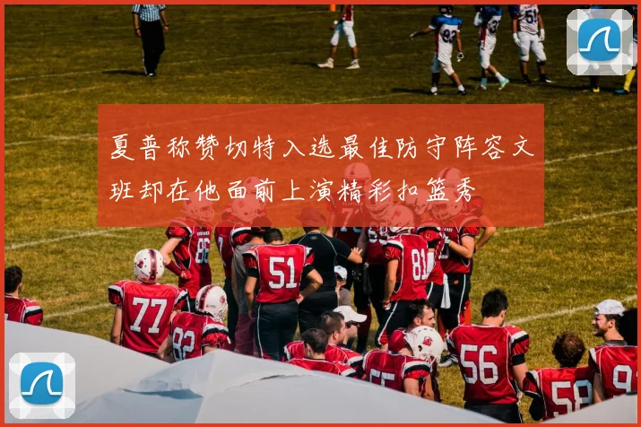 夏普称赞切特入选最佳防守阵容文班却在他面前上演精彩扣篮秀