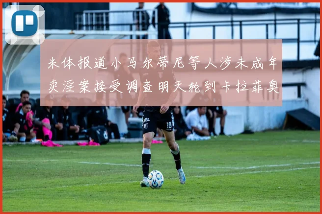 米体报道小马尔蒂尼等人涉未成年卖淫案接受调查明天轮到卡拉菲奥里接受问询
