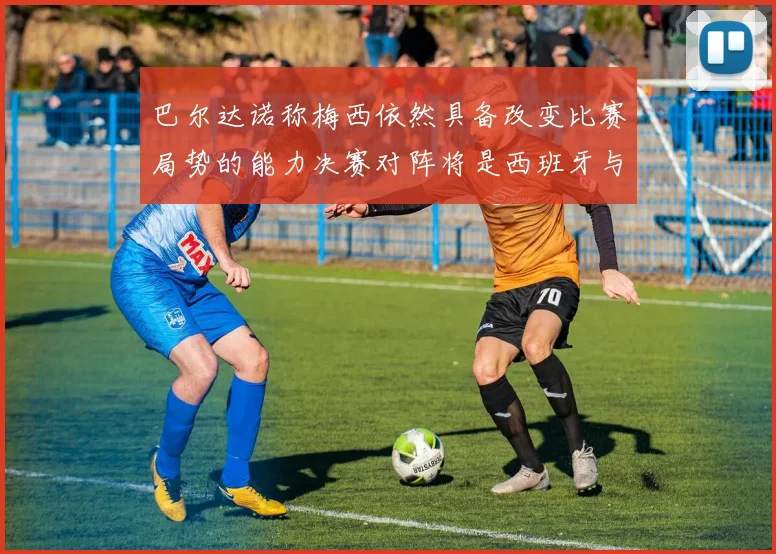 巴尔达诺称梅西依然具备改变比赛局势的能力决赛对阵将是西班牙与阿根廷
