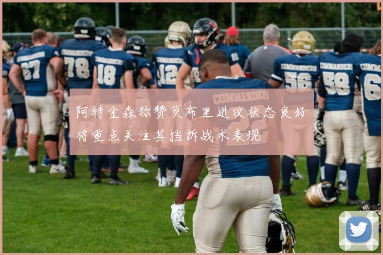 阿特金森称赞莫布里进攻状态良好将重点关注其挡拆战术表现