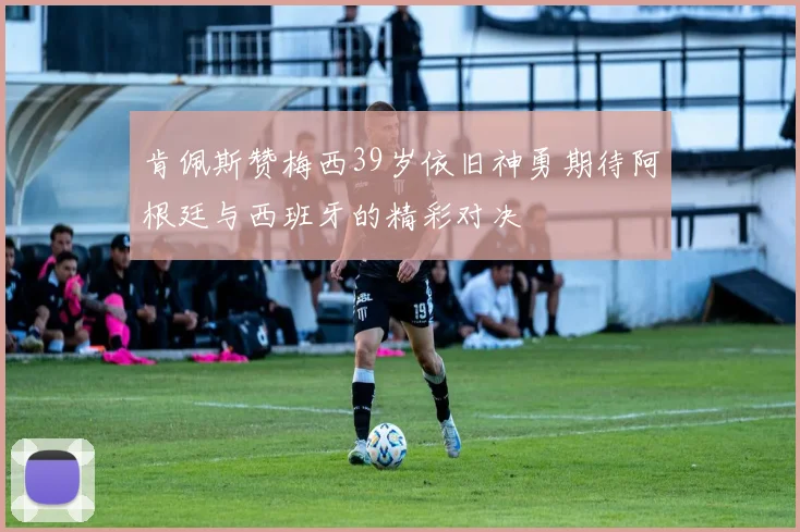 肯佩斯赞梅西39岁依旧神勇期待阿根廷与西班牙的精彩对决