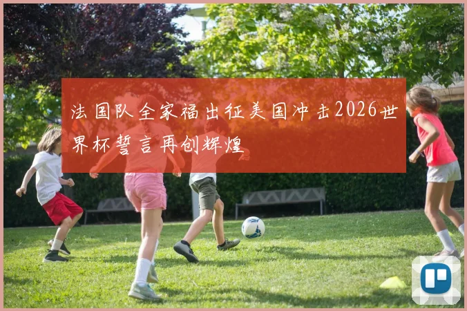法国队全家福出征美国冲击2026世界杯誓言再创辉煌