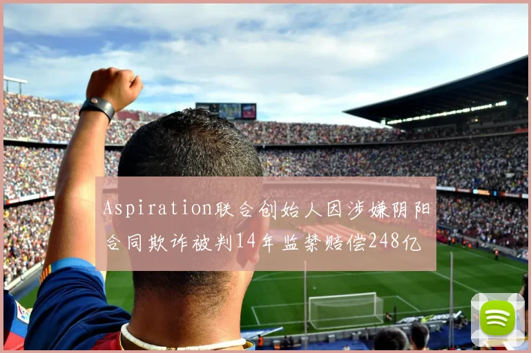 Aspiration联合创始人因涉嫌阴阳合同欺诈被判14年监禁赔偿248亿
