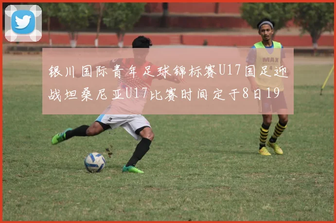 银川国际青年足球锦标赛U17国足迎战坦桑尼亚U17比赛时间定于8日19点35分