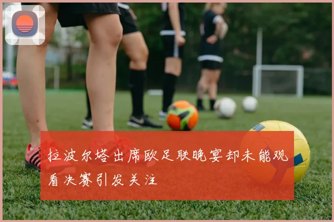 拉波尔塔出席欧足联晚宴却未能观看决赛引发关注