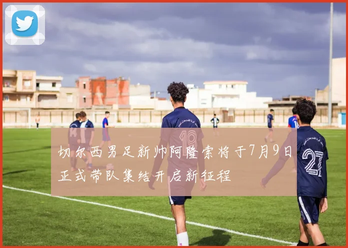 切尔西男足新帅阿隆索将于7月9日正式带队集结开启新征程