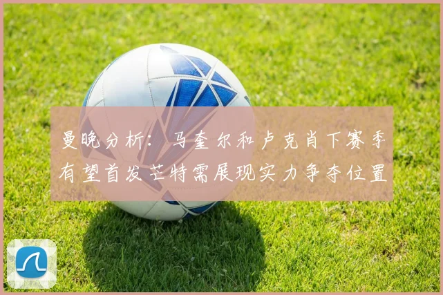 曼晚分析：马奎尔和卢克肖下赛季有望首发芒特需展现实力争夺位置