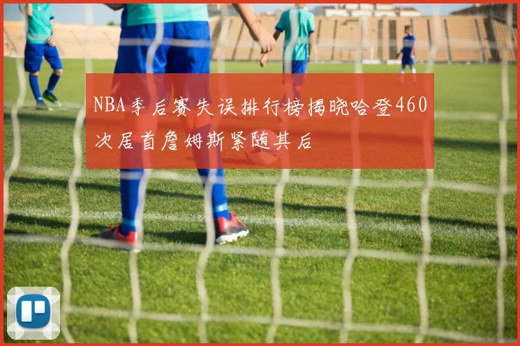 NBA季后赛失误排行榜揭晓哈登460次居首詹姆斯紧随其后