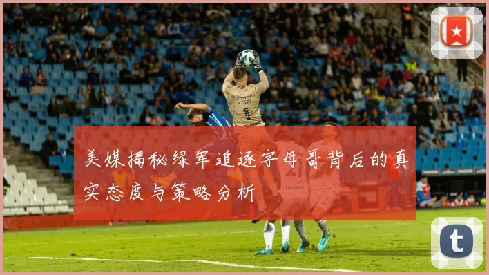 美媒揭秘绿军追逐字母哥背后的真实态度与策略分析