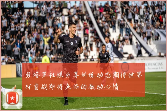 劳塔罗社媒分享训练动态期待世界杯首战即将来临的激动心情